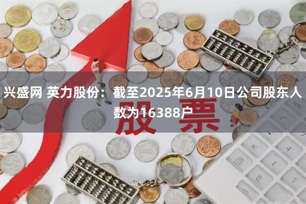 兴盛网 英力股份：截至2025年6月10日公司股东人数为16388户
