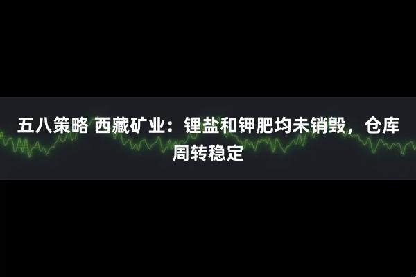五八策略 西藏矿业：锂盐和钾肥均未销毁，仓库周转稳定