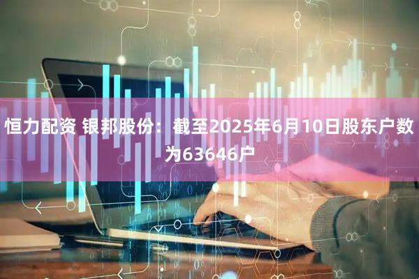 恒力配资 银邦股份：截至2025年6月10日股东户数为63646户