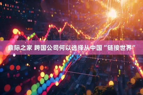 鼎际之家 跨国公司何以选择从中国“链接世界”