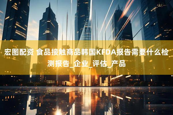 宏图配资 食品接触商品韩国KFDA报告需要什么检测报告_企业_评估_产品