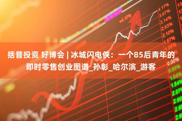 括普投资 好博会 | 冰城闪电侠：一个85后青年的即时零售创业图谱_孙彰_哈尔滨_游客