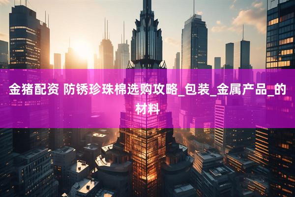 金猪配资 防锈珍珠棉选购攻略_包装_金属产品_的材料