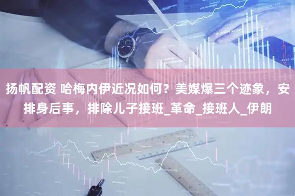 扬帆配资 哈梅内伊近况如何？美媒爆三个迹象，安排身后事，排除儿子接班_革命_接班人_伊朗