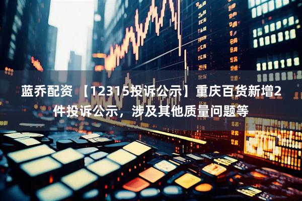 蓝乔配资 【12315投诉公示】重庆百货新增2件投诉公示，涉及其他质量问题等