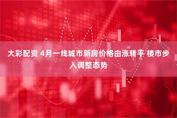 大彩配资 4月一线城市新房价格由涨转平 楼市步入调整态势