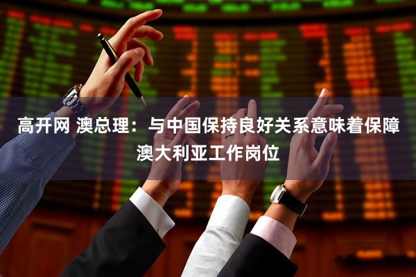 高开网 澳总理：与中国保持良好关系意味着保障澳大利亚工作岗位