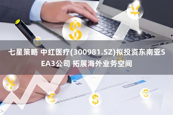 七星策略 中红医疗(300981.SZ)拟投资东南亚SEA3公司 拓展海外业务空间