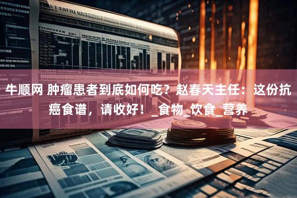 牛顺网 肿瘤患者到底如何吃？赵春天主任：这份抗癌食谱，请收好！_食物_饮食_营养