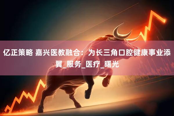 亿正策略 嘉兴医教融合：为长三角口腔健康事业添翼_服务_医疗_曙光