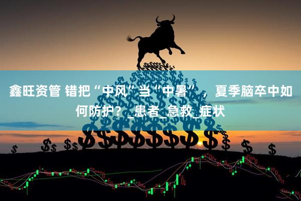 鑫旺资管 错把“中风”当“中暑” ，夏季脑卒中如何防护？_患者_急救_症状