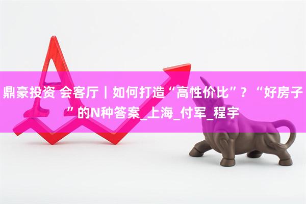 鼎豪投资 会客厅｜如何打造“高性价比”？“好房子”的N种答案_上海_付军_程宇