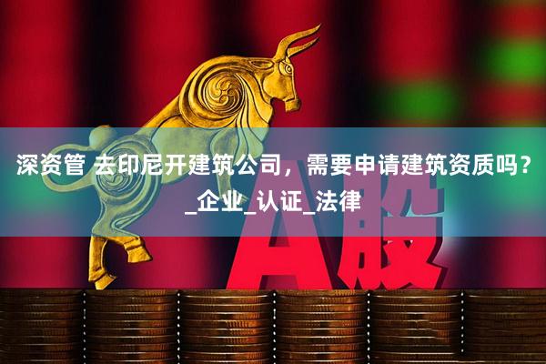 深资管 去印尼开建筑公司，需要申请建筑资质吗？_企业_认证_法律