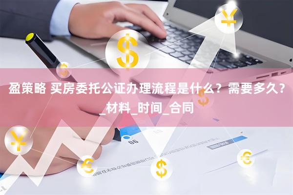 盈策略 买房委托公证办理流程是什么？需要多久？_材料_时间_合同