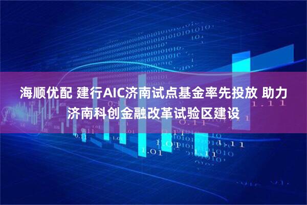 海顺优配 建行AIC济南试点基金率先投放 助力济南科创金融改革试验区建设