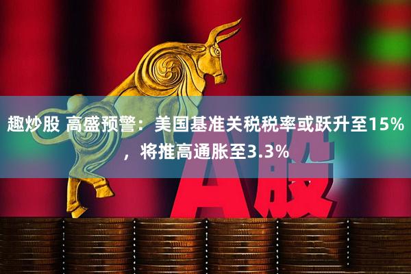 趣炒股 高盛预警：美国基准关税税率或跃升至15%，将推高通胀至3.3%