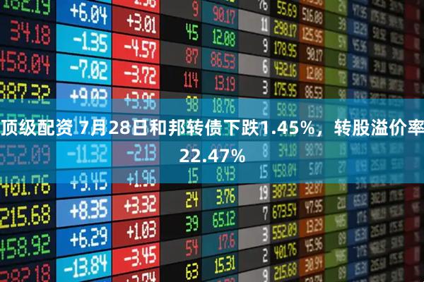 顶级配资 7月28日和邦转债下跌1.45%，转股溢价率22.47%