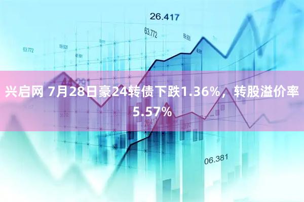 兴启网 7月28日豪24转债下跌1.36%，转股溢价率5.57%