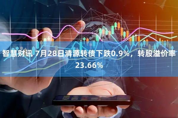 智慧财讯 7月28日清源转债下跌0.9%，转股溢价率23.66%