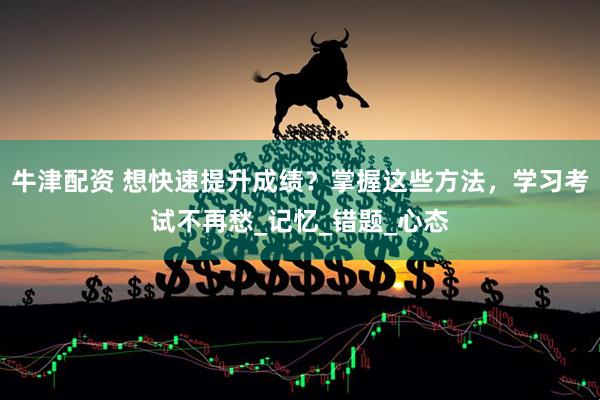 牛津配资 想快速提升成绩？掌握这些方法，学习考试不再愁_记忆_错题_心态