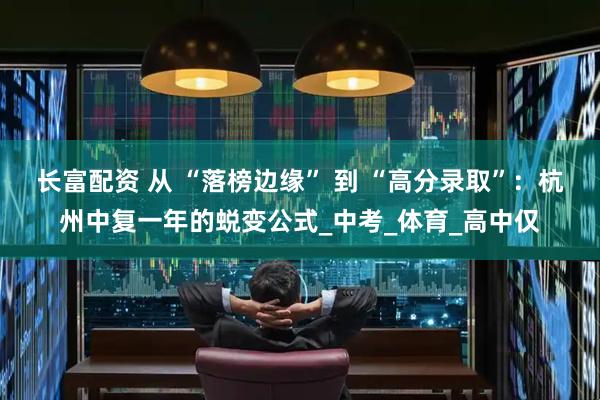 长富配资 从 “落榜边缘” 到 “高分录取”：杭州中复一年的蜕变公式_中考_体育_高中仅