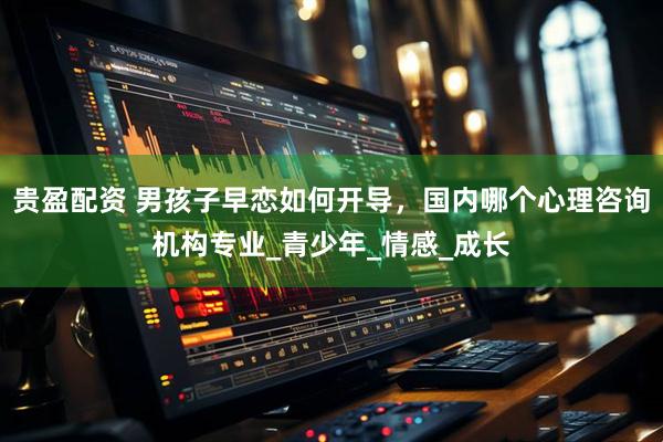 贵盈配资 男孩子早恋如何开导，国内哪个心理咨询机构专业_青少年_情感_成长