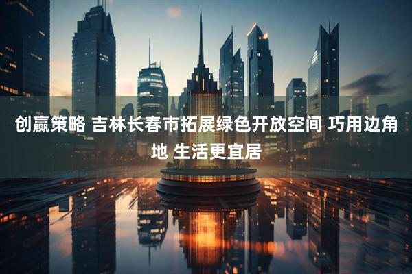 创赢策略 吉林长春市拓展绿色开放空间 巧用边角地 生活更宜居