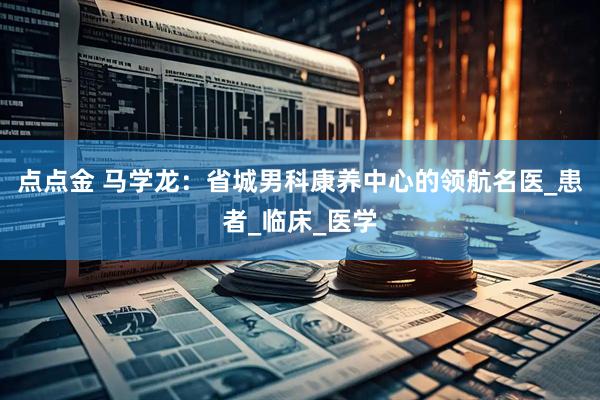 点点金 马学龙：省城男科康养中心的领航名医_患者_临床_医学