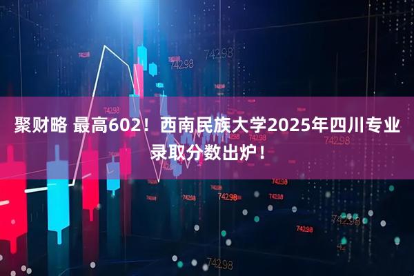 聚财略 最高602！西南民族大学2025年四川专业录取分数出炉！