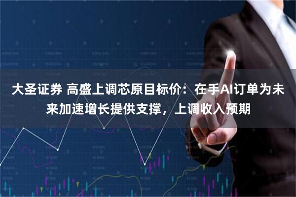 大圣证券 高盛上调芯原目标价：在手AI订单为未来加速增长提供支撑，上调收入预期