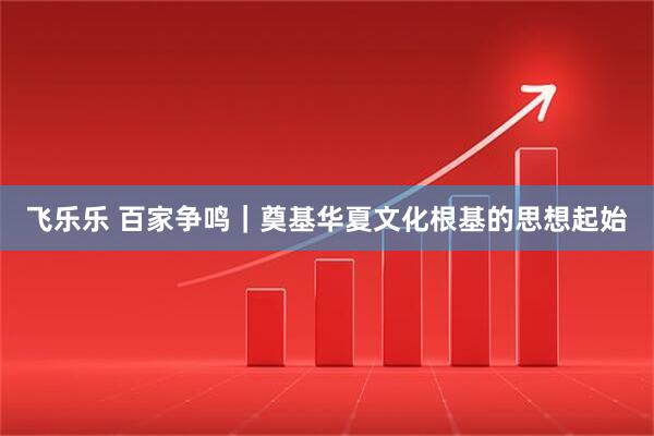 飞乐乐 百家争鸣｜奠基华夏文化根基的思想起始