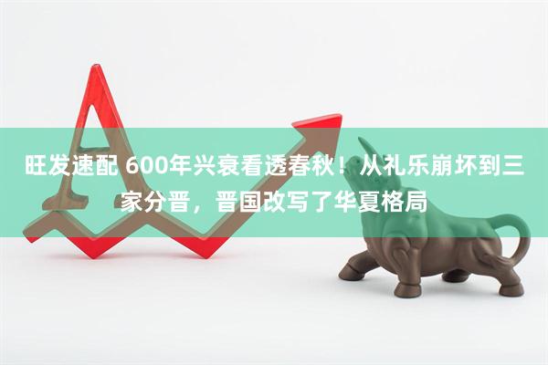 旺发速配 600年兴衰看透春秋！从礼乐崩坏到三家分晋，晋国改写了华夏格局