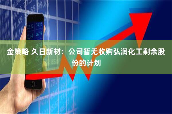 金策略 久日新材：公司暂无收购弘润化工剩余股份的计划