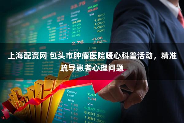 上海配资网 包头市肿瘤医院暖心科普活动，精准疏导患者心理问题