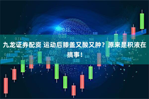 九龙证券配资 运动后膝盖又酸又肿？原来是积液在搞事！