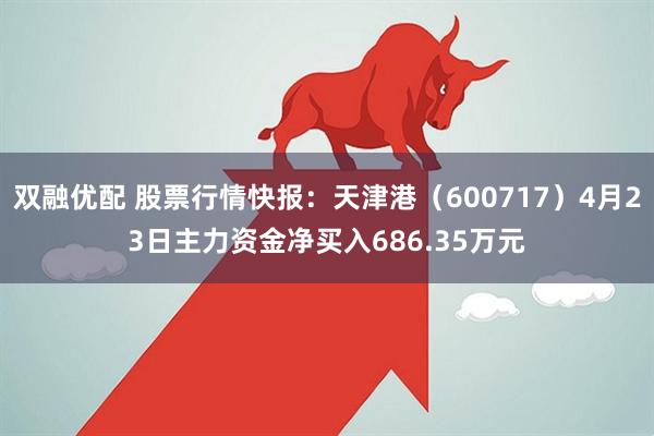双融优配 股票行情快报：天津港（600717）4月23日主力资金净买入686.35万元