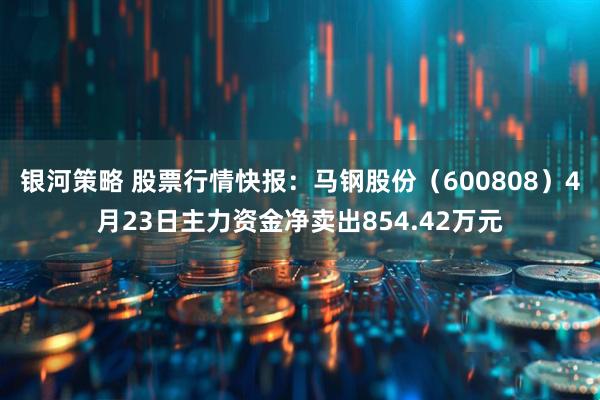 银河策略 股票行情快报：马钢股份（600808）4月23日主力资金净卖出854.42万元
