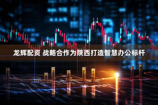 龙辉配资 战略合作为陕西打造智慧办公标杆
