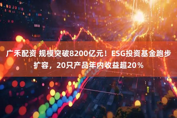 广禾配资 规模突破8200亿元！ESG投资基金跑步扩容，20只产品年内收益超20％