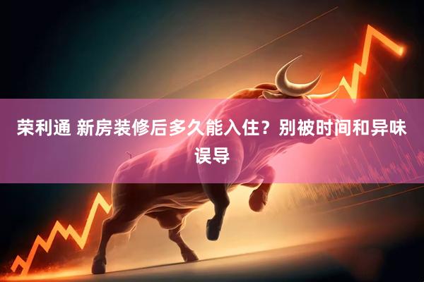 荣利通 新房装修后多久能入住？别被时间和异味误导