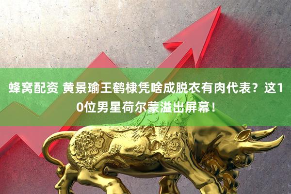 蜂窝配资 黄景瑜王鹤棣凭啥成脱衣有肉代表？这10位男星荷尔蒙溢出屏幕！