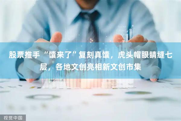 股票推手 “馕来了”复刻真馕，虎头帽眼睛缝七层，各地文创亮相新文创市集