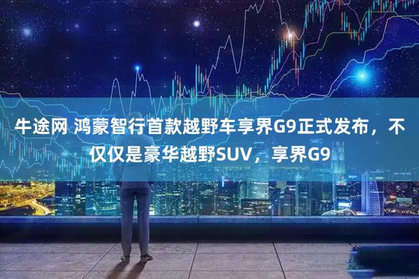 牛途网 鸿蒙智行首款越野车享界G9正式发布，不仅仅是豪华越野SUV，享界G9