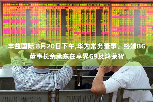 丰益国际 8月20日下午,华为常务董事、终端BG董事长余承东在享界G9及鸿蒙智